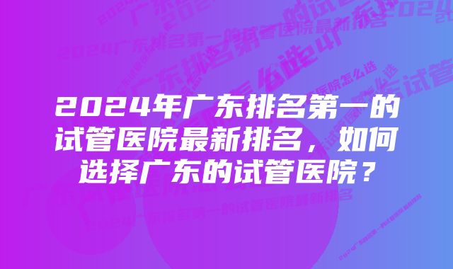 2024年广东排名第一的试管医院最新排名，如何选择广东的试管医院？