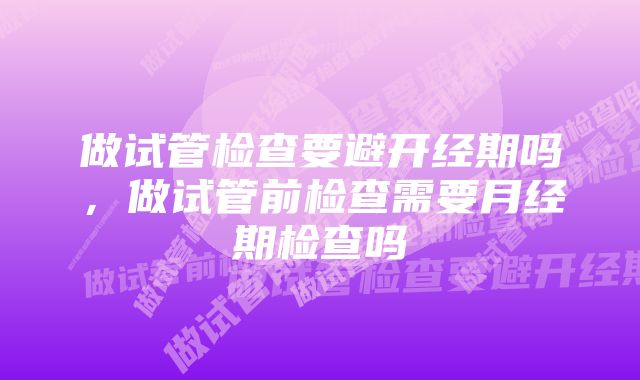 做试管检查要避开经期吗，做试管前检查需要月经期检查吗