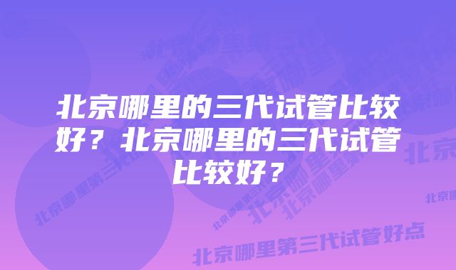 北京哪里的三代试管比较好？北京哪里的三代试管比较好？