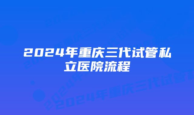 2024年重庆三代试管私立医院流程