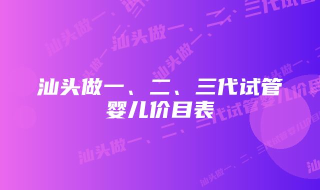 汕头做一、二、三代试管婴儿价目表