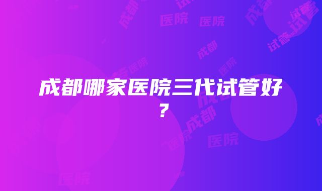 成都哪家医院三代试管好？