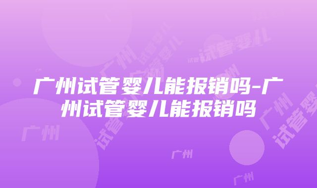 广州试管婴儿能报销吗-广州试管婴儿能报销吗