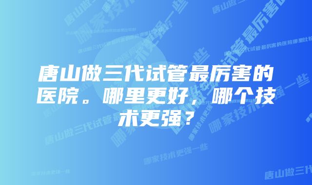 唐山做三代试管最厉害的医院。哪里更好，哪个技术更强？