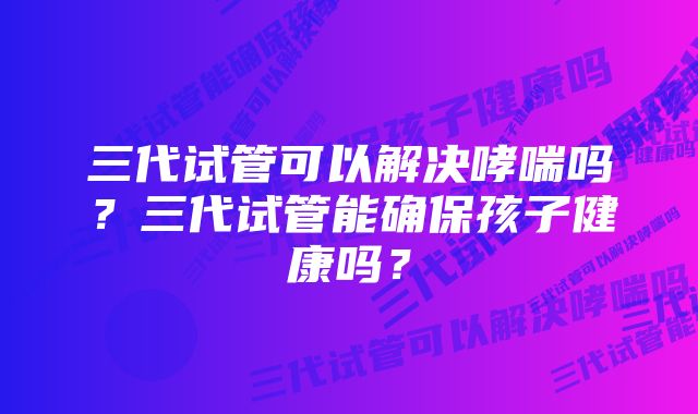 三代试管可以解决哮喘吗？三代试管能确保孩子健康吗？