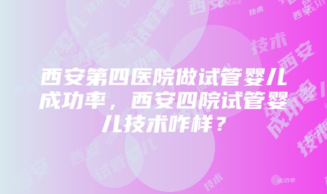 西安第四医院做试管婴儿成功率，西安四院试管婴儿技术咋样？