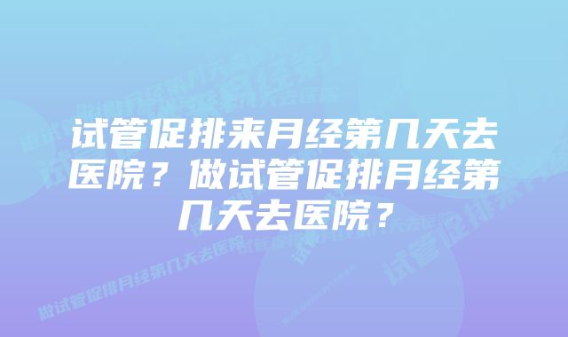 试管促排来月经第几天去医院？做试管促排月经第几天去医院？