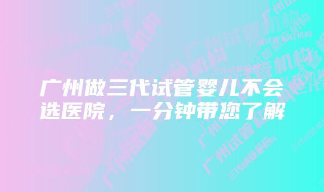 广州做三代试管婴儿不会选医院，一分钟带您了解