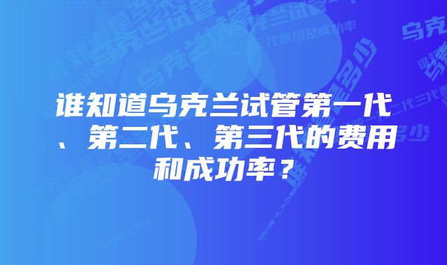 谁知道乌克兰试管第一代、第二代、第三代的费用和成功率？