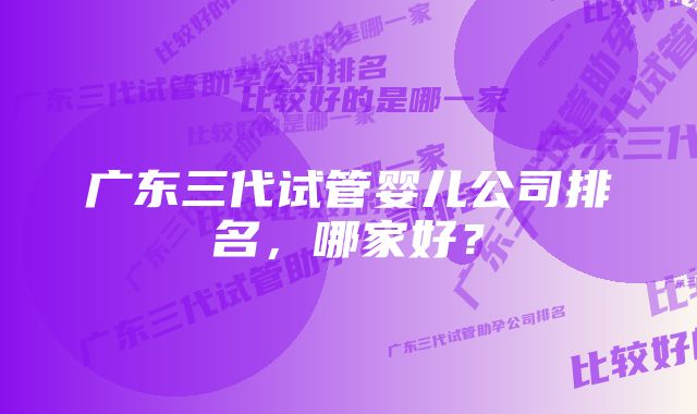 广东三代试管婴儿公司排名，哪家好？