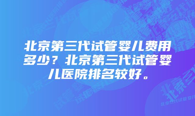 北京第三代试管婴儿费用多少？北京第三代试管婴儿医院排名较好。