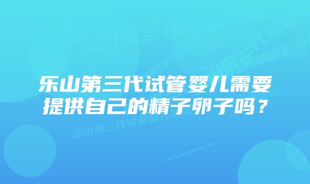 乐山第三代试管婴儿需要提供自己的精子卵子吗？