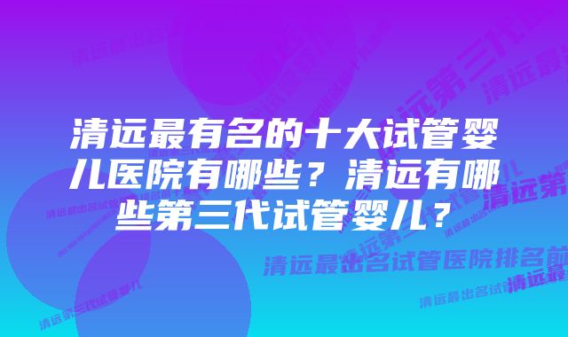 清远最有名的十大试管婴儿医院有哪些？清远有哪些第三代试管婴儿？