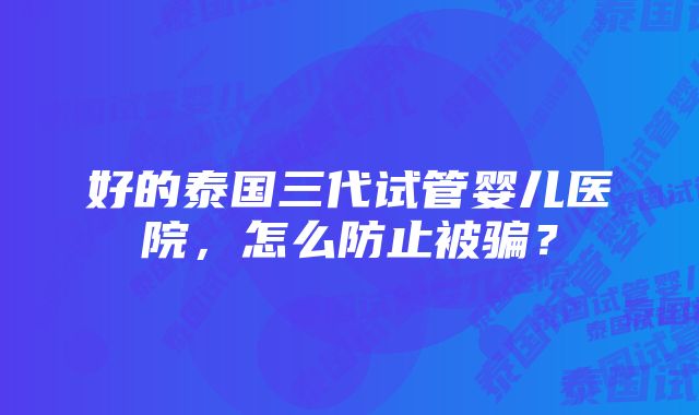 好的泰国三代试管婴儿医院，怎么防止被骗？