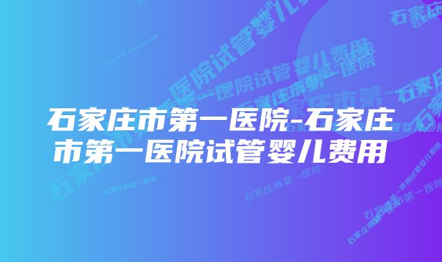 石家庄市第一医院-石家庄市第一医院试管婴儿费用