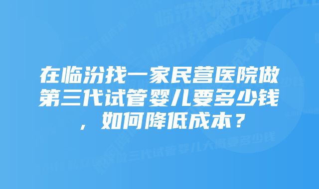 在临汾找一家民营医院做第三代试管婴儿要多少钱，如何降低成本？