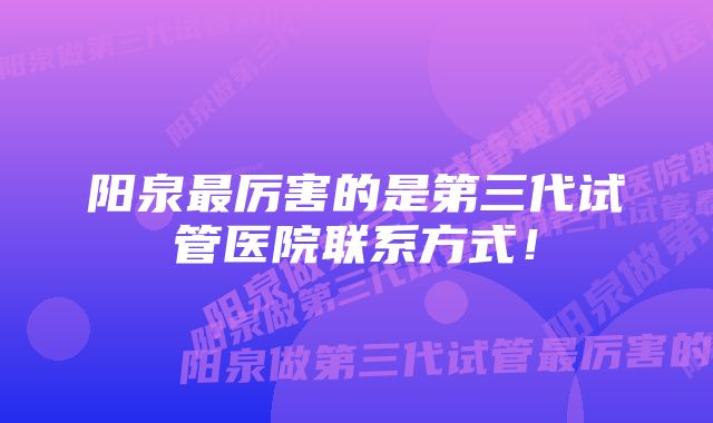 阳泉最厉害的是第三代试管医院联系方式！