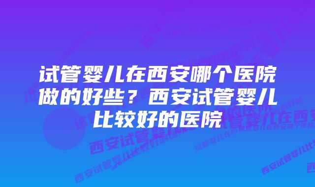 试管婴儿在西安哪个医院做的好些？西安试管婴儿比较好的医院