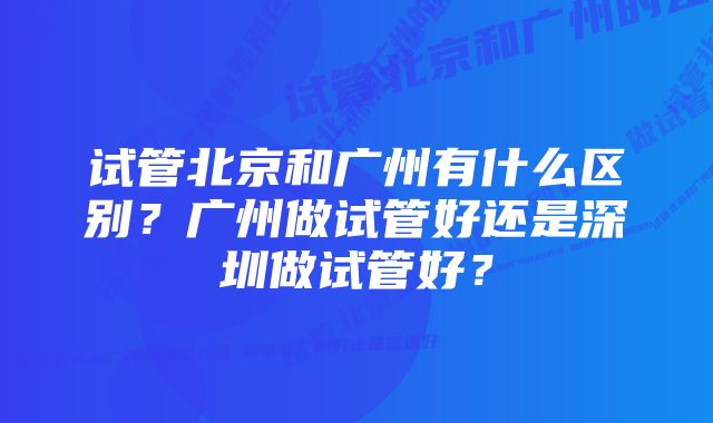 试管北京和广州有什么区别？广州做试管好还是深圳做试管好？