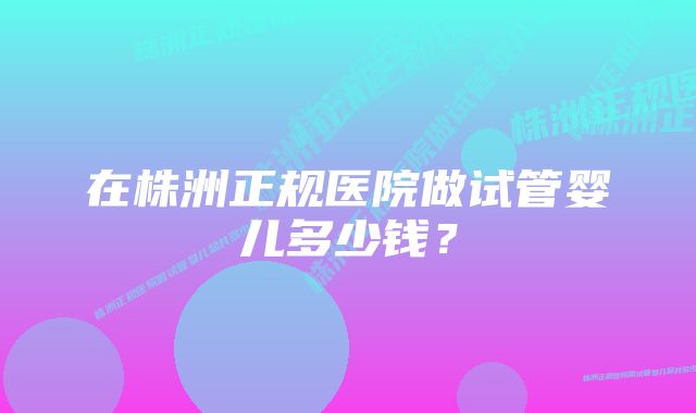 在株洲正规医院做试管婴儿多少钱？