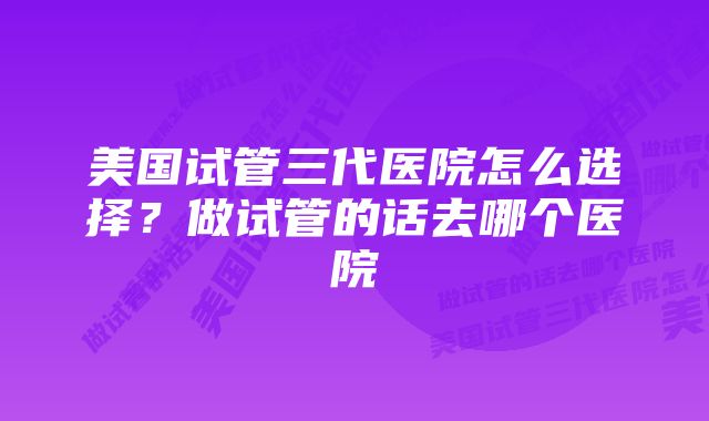 美国试管三代医院怎么选择？做试管的话去哪个医院