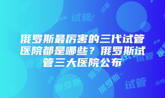 俄罗斯最厉害的三代试管医院都是哪些？俄罗斯试管三大医院公布