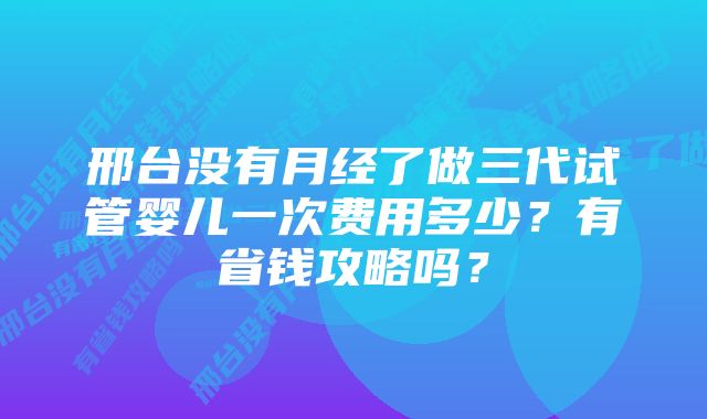 邢台没有月经了做三代试管婴儿一次费用多少？有省钱攻略吗？