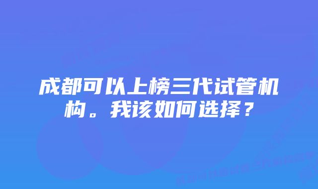 成都可以上榜三代试管机构。我该如何选择？