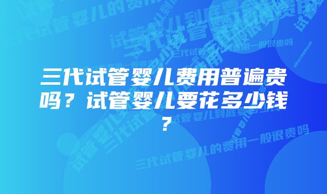 三代试管婴儿费用普遍贵吗？试管婴儿要花多少钱？