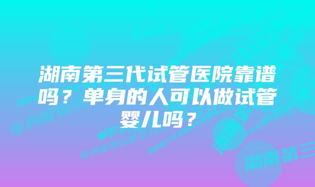 湖南第三代试管医院靠谱吗？单身的人可以做试管婴儿吗？