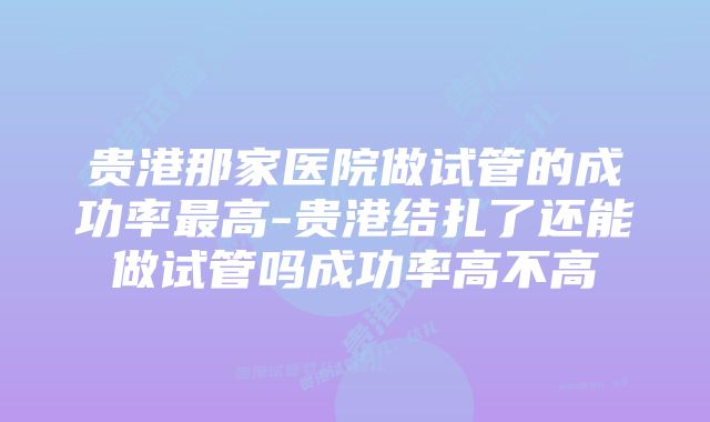 贵港那家医院做试管的成功率最高-贵港结扎了还能做试管吗成功率高不高