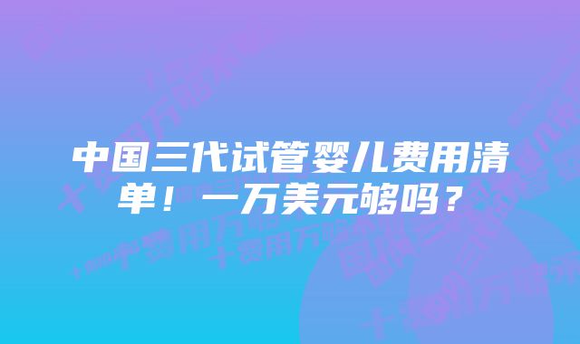 中国三代试管婴儿费用清单！一万美元够吗？