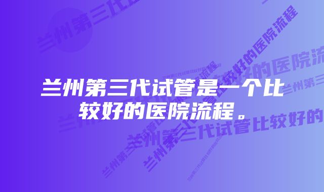 兰州第三代试管是一个比较好的医院流程。