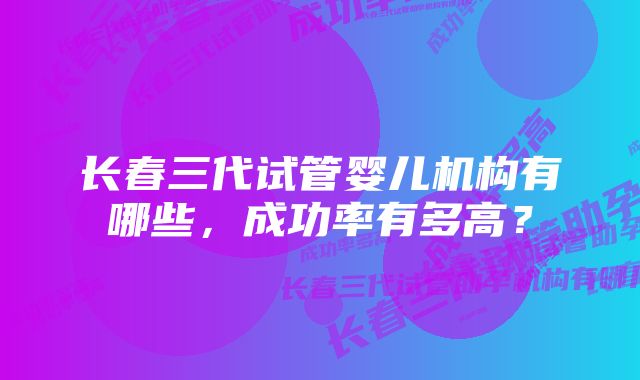 长春三代试管婴儿机构有哪些，成功率有多高？