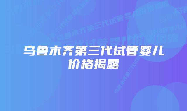 乌鲁木齐第三代试管婴儿价格揭露