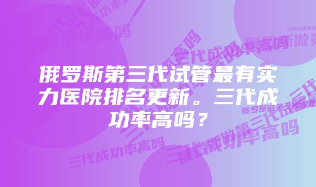 俄罗斯第三代试管最有实力医院排名更新。三代成功率高吗？