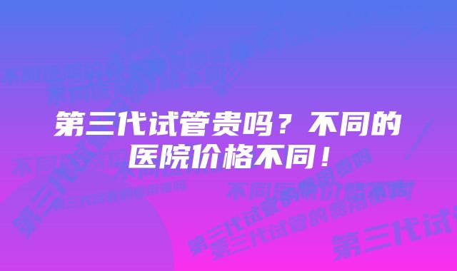 第三代试管贵吗？不同的医院价格不同！