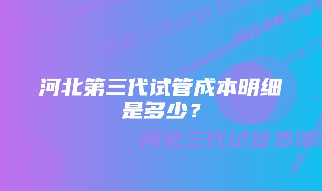 河北第三代试管成本明细是多少？