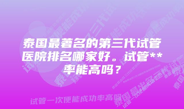 泰国最著名的第三代试管医院排名哪家好。试管**率能高吗？