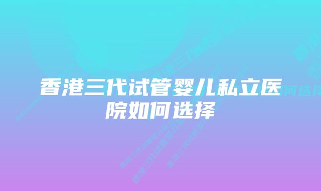 香港三代试管婴儿私立医院如何选择