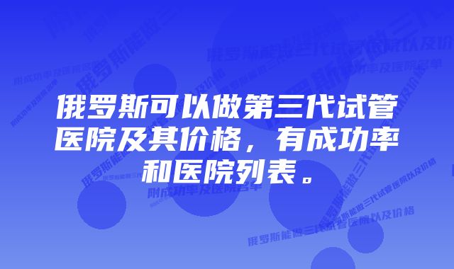 俄罗斯可以做第三代试管医院及其价格，有成功率和医院列表。