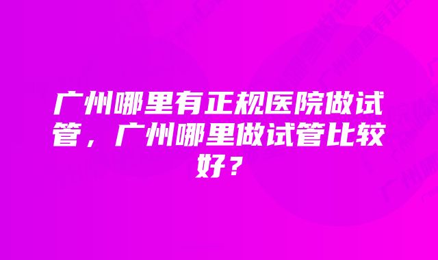 广州哪里有正规医院做试管，广州哪里做试管比较好？