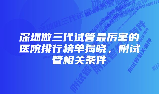 深圳做三代试管最厉害的医院排行榜单揭晓，附试管相关条件