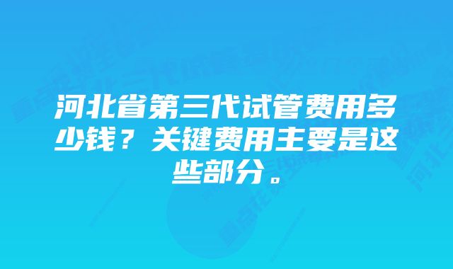 河北省第三代试管费用多少钱？关键费用主要是这些部分。