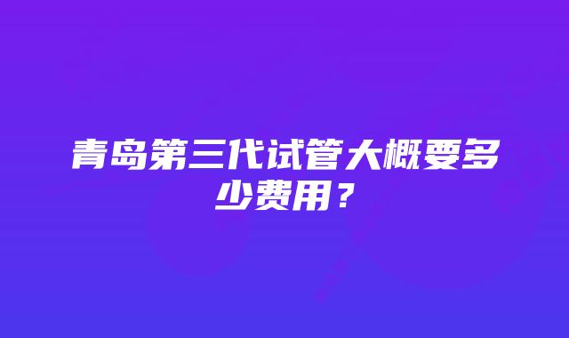 青岛第三代试管大概要多少费用？