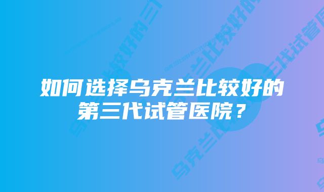 如何选择乌克兰比较好的第三代试管医院？