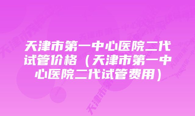 天津市第一中心医院二代试管价格（天津市第一中心医院二代试管费用）