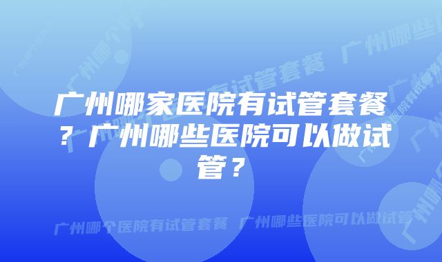 广州哪家医院有试管套餐？广州哪些医院可以做试管？