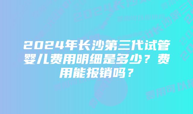 2024年长沙第三代试管婴儿费用明细是多少？费用能报销吗？