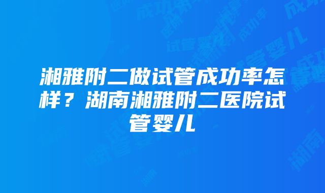 湘雅附二做试管成功率怎样？湖南湘雅附二医院试管婴儿